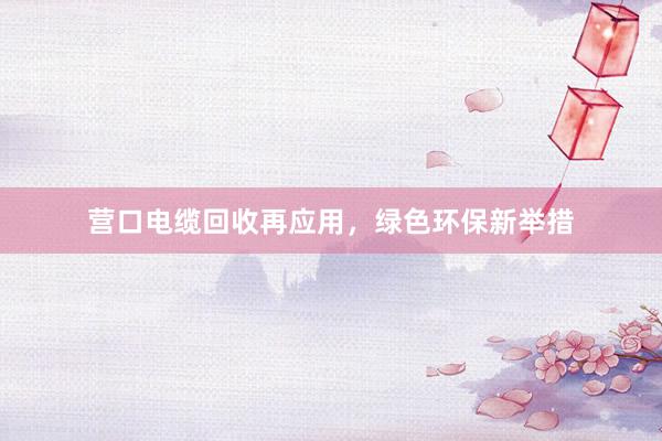 营口电缆回收再应用，绿色环保新举措